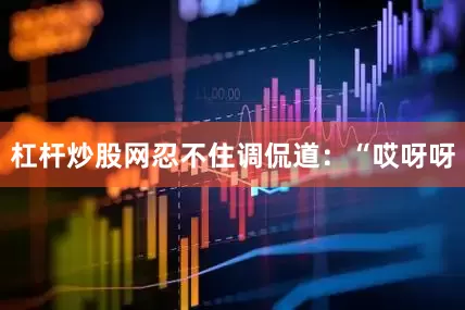 杠杆炒股网忍不住调侃道：“哎呀呀
