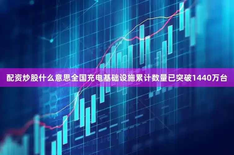 配资炒股什么意思全国充电基础设施累计数量已突破1440万台