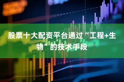 股票十大配资平台通过“工程+生物”的技术手段