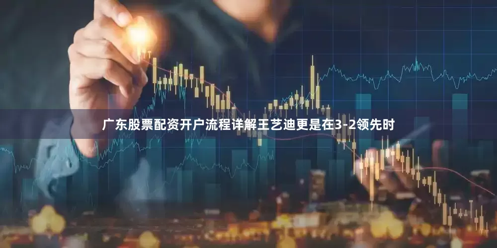 广东股票配资开户流程详解王艺迪更是在3-2领先时