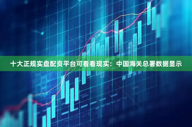 十大正规实盘配资平台可看看现实：中国海关总署数据显示