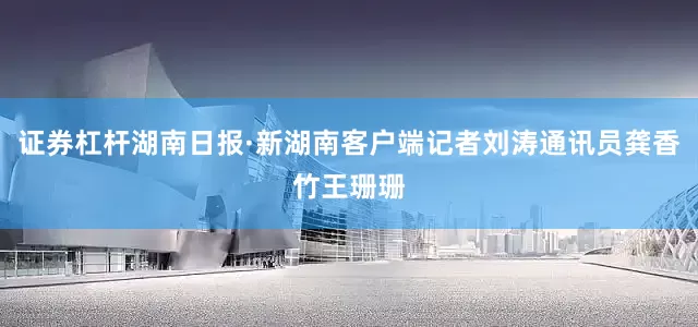 证券杠杆湖南日报·新湖南客户端记者刘涛通讯员龚香竹王珊珊