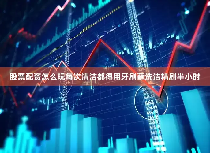 股票配资怎么玩每次清洁都得用牙刷蘸洗洁精刷半小时