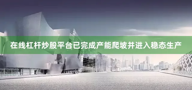 在线杠杆炒股平台已完成产能爬坡并进入稳态生产