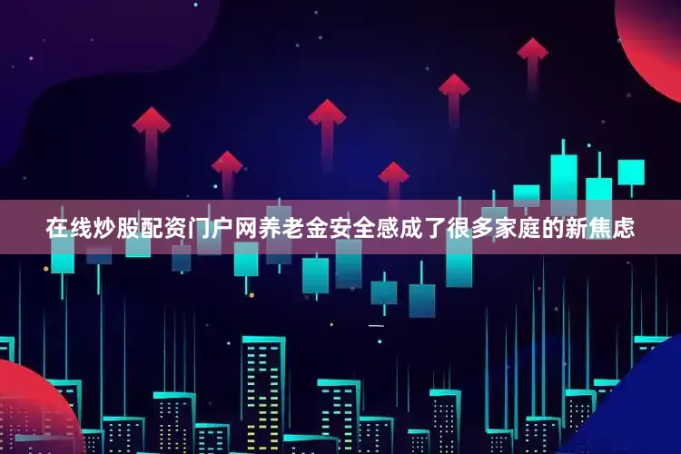 在线炒股配资门户网养老金安全感成了很多家庭的新焦虑