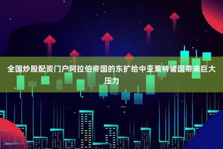全国炒股配资门户阿拉伯帝国的东扩给中亚粟特诸国带来巨大压力